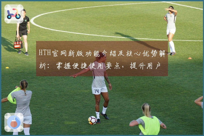 HTH官网新版功能介绍及核心优势解析：掌握便捷使用要点，提升用户体验之旅